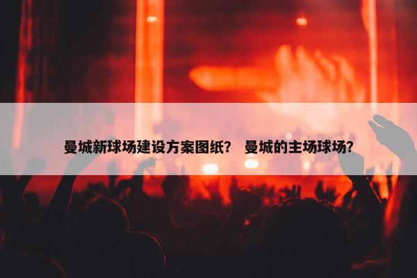 曼城新球场建设方案图纸？ 曼城的主场球场？