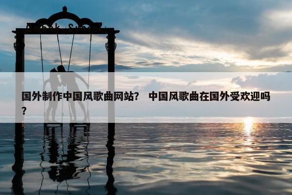 国外制作中国风歌曲网站？ 中国风歌曲在国外受欢迎吗？