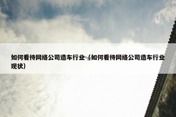 如何看待网络公司造车行业（如何看待网络公司造车行业现状）