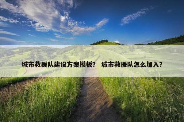 城市救援队建设方案模板？ 城市救援队怎么加入？