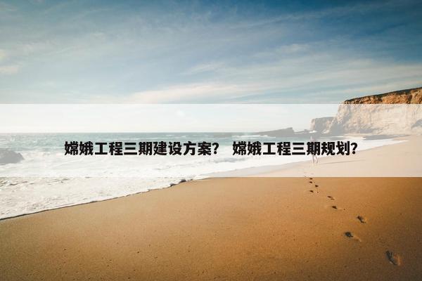 嫦娥工程三期建设方案？ 嫦娥工程三期规划？