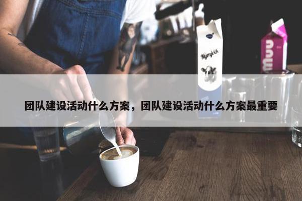团队建设活动什么方案，团队建设活动什么方案最重要