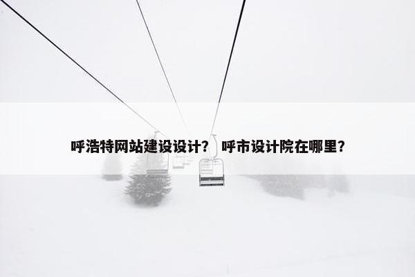 呼浩特网站建设设计？ 呼市设计院在哪里？