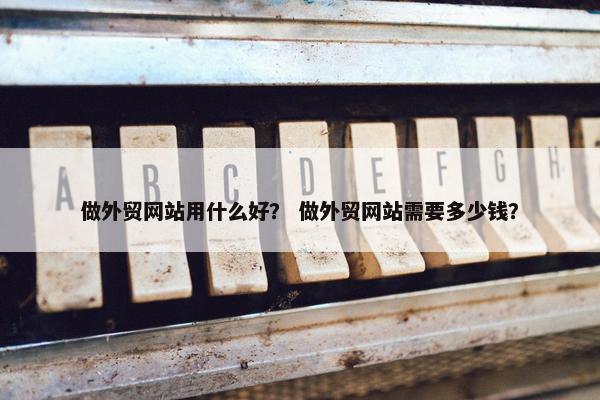 做外贸网站用什么好？ 做外贸网站需要多少钱？