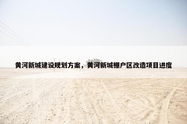 黄河新城建设规划方案，黄河新城棚户区改造项目进度