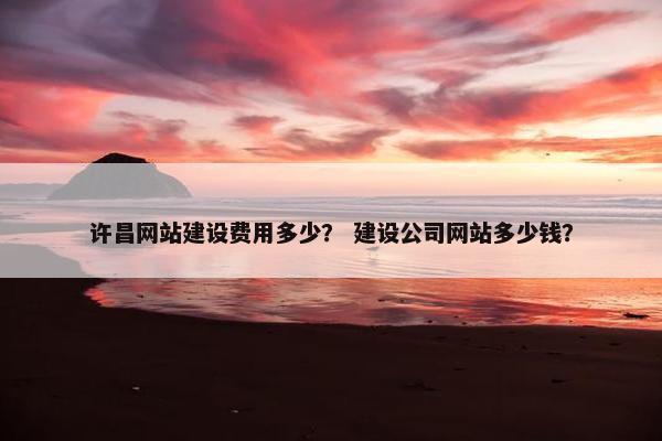 许昌网站建设费用多少？ 建设公司网站多少钱？