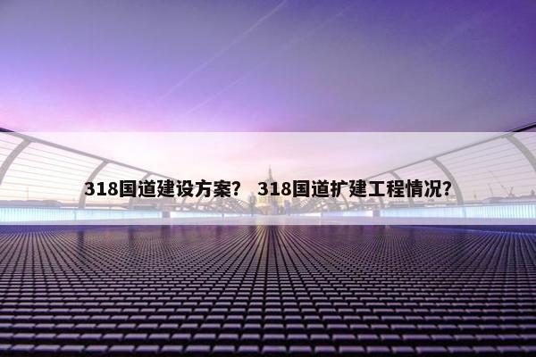 318国道建设方案？ 318国道扩建工程情况？