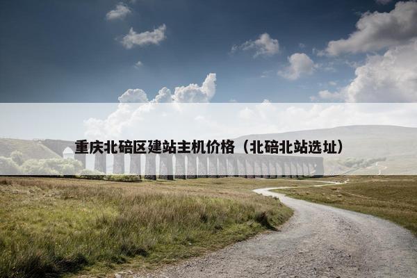重庆北碚区建站主机价格（北碚北站选址）
