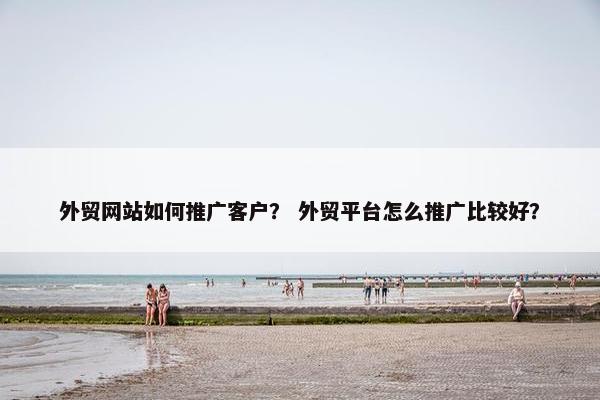 外贸网站如何推广客户？ 外贸平台怎么推广比较好？