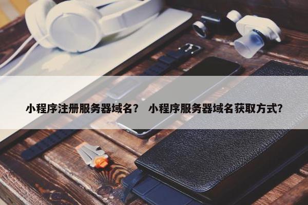 小程序注册服务器域名？ 小程序服务器域名获取方式？