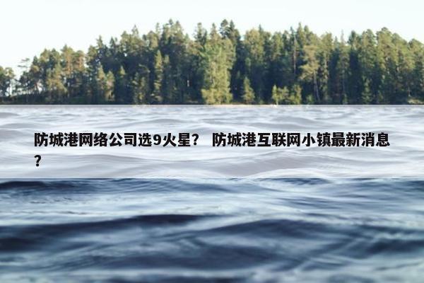 防城港网络公司选9火星？ 防城港互联网小镇最新消息？