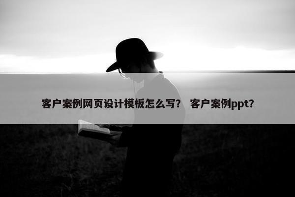 客户案例网页设计模板怎么写？ 客户案例ppt？