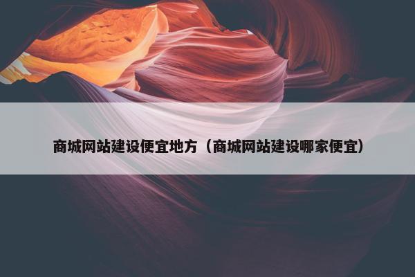 商城网站建设便宜地方（商城网站建设哪家便宜）