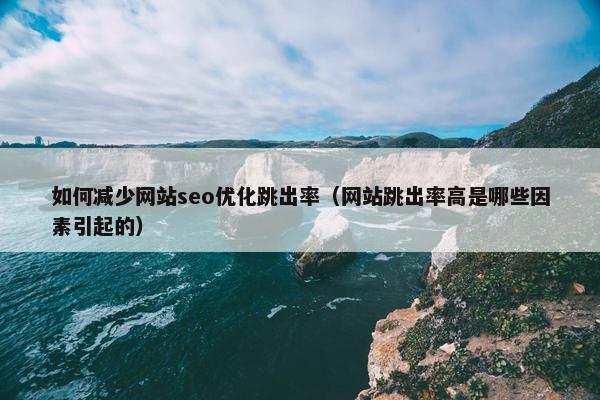 如何减少网站seo优化跳出率（网站跳出率高是哪些因素引起的）