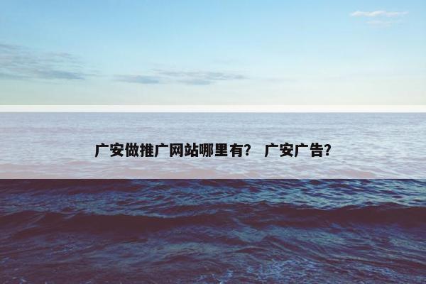 广安做推广网站哪里有？ 广安广告？