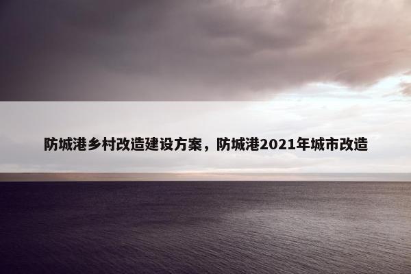 防城港乡村改造建设方案，防城港2021年城市改造