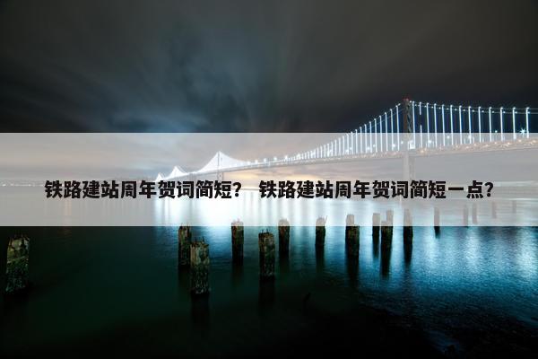 铁路建站周年贺词简短？ 铁路建站周年贺词简短一点？
