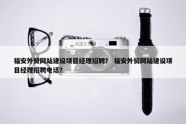 福安外贸网站建设项目经理招聘？ 福安外贸网站建设项目经理招聘电话？