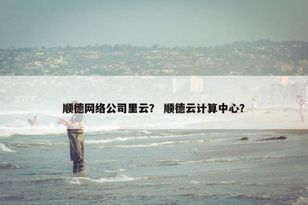 顺德网络公司里云？ 顺德云计算中心？