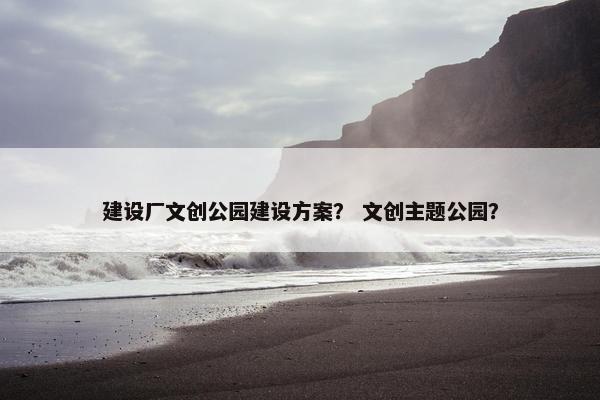 建设厂文创公园建设方案？ 文创主题公园？