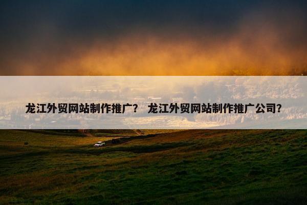 龙江外贸网站制作推广？ 龙江外贸网站制作推广公司？