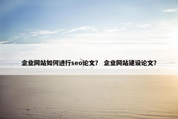 企业网站如何进行seo论文？ 企业网站建设论文？