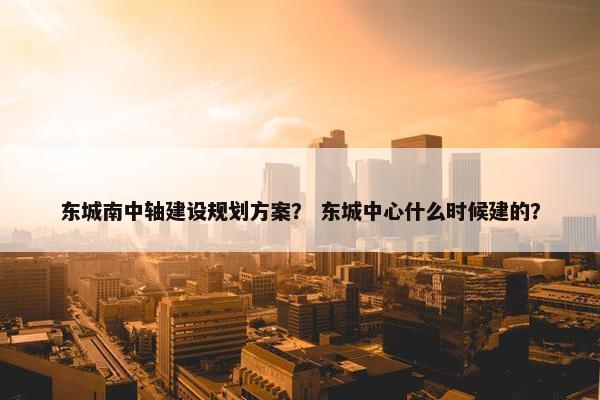 东城南中轴建设规划方案？ 东城中心什么时候建的？