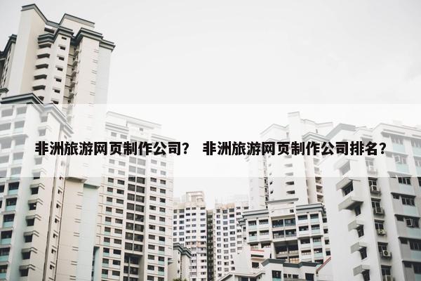 非洲旅游网页制作公司？ 非洲旅游网页制作公司排名？