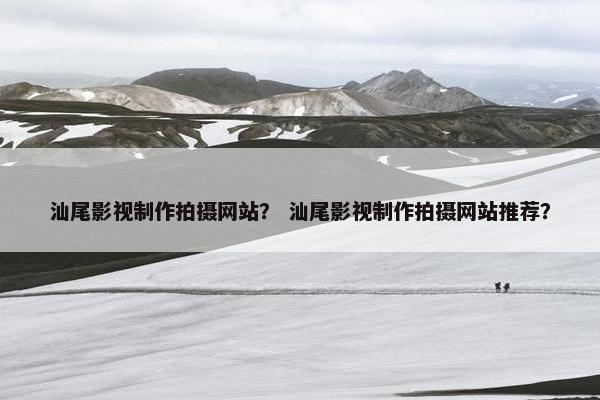 汕尾影视制作拍摄网站？ 汕尾影视制作拍摄网站推荐？