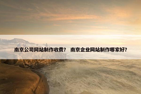 南京公司网站制作收费？ 南京企业网站制作哪家好？