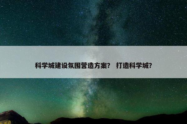 科学城建设氛围营造方案？ 打造科学城？