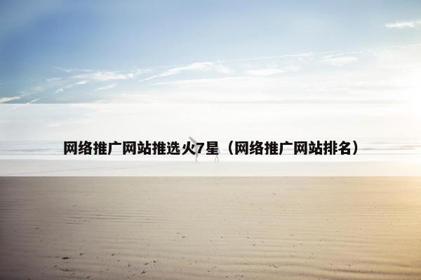网络推广网站推选火7星（网络推广网站排名）