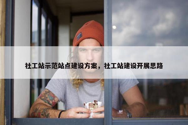 社工站示范站点建设方案，社工站建设开展思路
