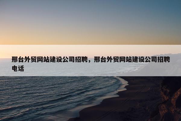 邢台外贸网站建设公司招聘，邢台外贸网站建设公司招聘电话