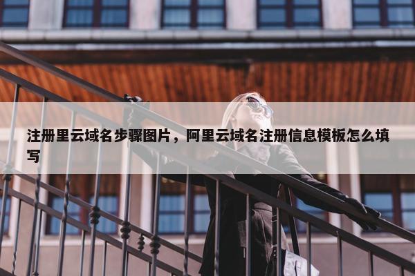 注册里云域名步骤图片，阿里云域名注册信息模板怎么填写
