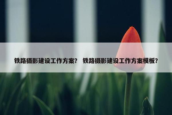 铁路摄影建设工作方案？ 铁路摄影建设工作方案模板？