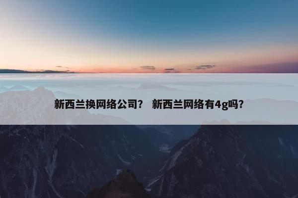 新西兰换网络公司？ 新西兰网络有4g吗？