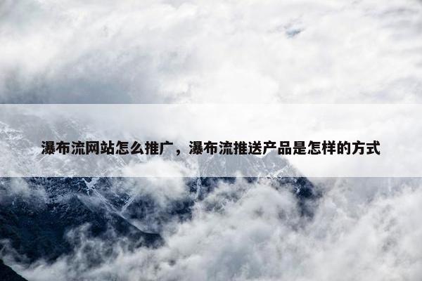 瀑布流网站怎么推广，瀑布流推送产品是怎样的方式