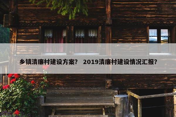 乡镇清廉村建设方案？ 2019清廉村建设情况汇报？