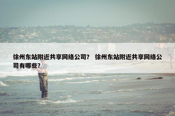 徐州东站附近共享网络公司？ 徐州东站附近共享网络公司有哪些？