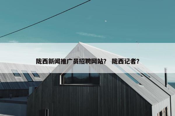 陇西新闻推广员招聘网站？ 陇西记者？