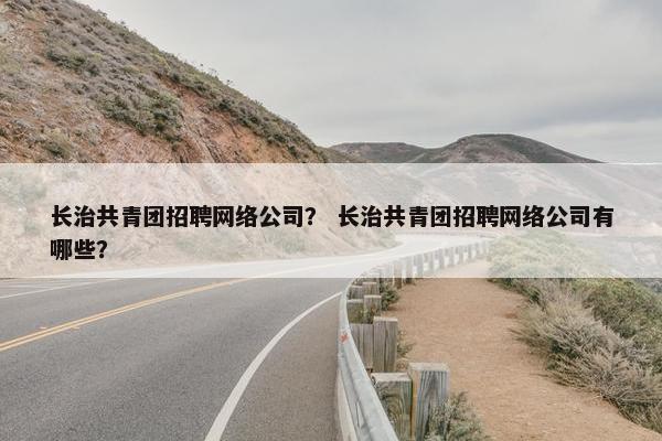 长治共青团招聘网络公司？ 长治共青团招聘网络公司有哪些？