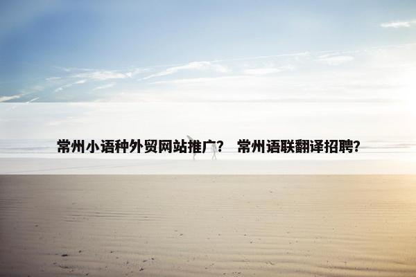 常州小语种外贸网站推广？ 常州语联翻译招聘？
