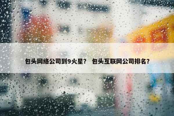 包头网络公司到9火星？ 包头互联网公司排名？