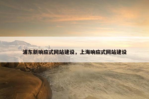 浦东新响应式网站建设，上海响应式网站建设