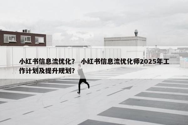 小红书信息流优化？ 小红书信息流优化师2025年工作计划及提升规划？