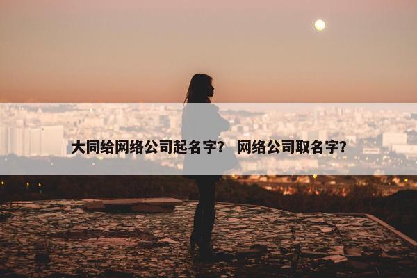 大同给网络公司起名字？ 网络公司取名字？