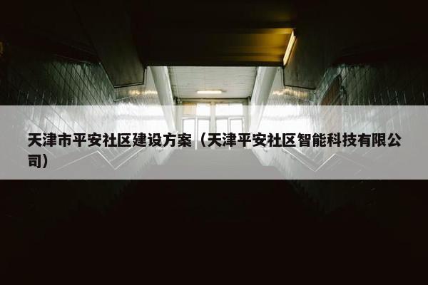 天津市平安社区建设方案（天津平安社区智能科技有限公司）