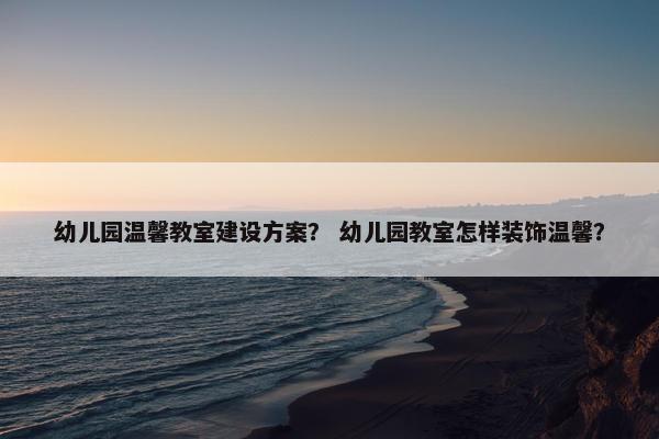 幼儿园温馨教室建设方案？ 幼儿园教室怎样装饰温馨？