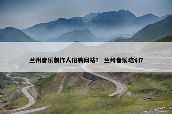 兰州音乐制作人招聘网站？ 兰州音乐培训？
